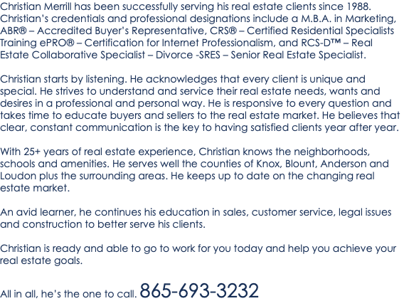 Christian Merrill has been successfully serving his real estate clients since 1988. Christian’s credentials and professional designations include a M.B.A. in Marketing, ABR® – Accredited Buyer’s Representative, CRS® – Certified Residential Specialists Training ePRO® – Certification for Internet Professionalism, and RCS-D™ – Real Estate Collaborative Specialist – Divorce -SRES – Senior Real Estate Specialist. Christian starts by listening. He acknowledges that every client is unique and special. He strives to understand and service their real estate needs, wants and desires in a professional and personal way. He is responsive to every question and takes time to educate buyers and sellers to the real estate market. He believes that clear, constant communication is the key to having satisfied clients year after year. With 25+ years of real estate experience, Christian knows the neighborhoods, schools and amenities. He serves well the counties of Knox, Blount, Anderson and Loudon plus the surrounding areas. He keeps up to date on the changing real estate market. An avid learner, he continues his education in sales, customer service, legal issues and construction to better serve his clients. Christian is ready and able to go to work for you today and help you achieve your real estate goals. All in all, he’s the one to call. 865-693-3232