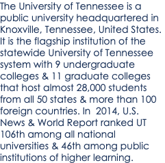 The University of Tennessee is a public university headquartered in Knoxville, Tennessee, United States. It is the flagship institution of the statewide University of Tennessee system with 9 undergraduate colleges & 11 graduate colleges that host almost 28,000 students from all 50 states & more than 100 foreign countries. In 2014, U.S. News & World Report ranked UT 106th among all national universities & 46th among public institutions of higher learning.