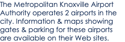 The Metropolitan Knoxville Airport Authority operates 2 airports in the city. Information & maps showing gates & parking for these airports are available on their Web sites.