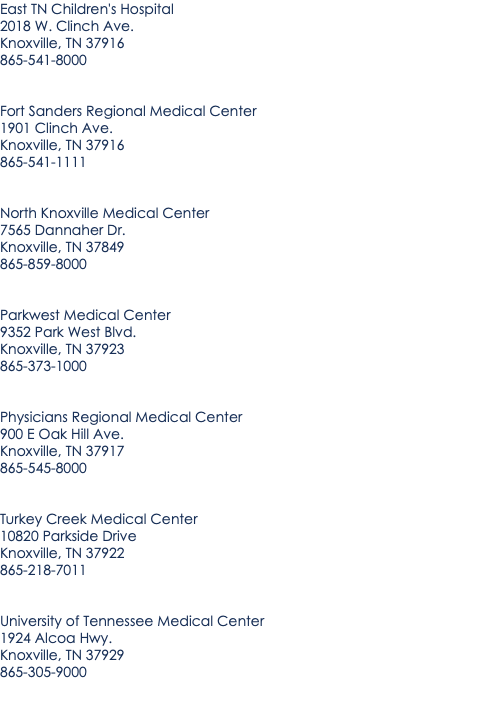 East TN Children's Hospital 2018 W. Clinch Ave. Knoxville, TN 37916 865-541-8000 Fort Sanders Regional Medical Center 1901 Clinch Ave. Knoxville, TN 37916 865-541-1111 North Knoxville Medical Center 7565 Dannaher Dr. Knoxville, TN 37849 865-859-8000 Parkwest Medical Center 9352 Park West Blvd. Knoxville, TN 37923 865-373-1000 Physicians Regional Medical Center 900 E Oak Hill Ave. Knoxville, TN 37917 865-545-8000 Turkey Creek Medical Center 10820 Parkside Drive Knoxville, TN 37922 865-218-7011 University of Tennessee Medical Center 1924 Alcoa Hwy. Knoxville, TN 37929 865-305-9000 